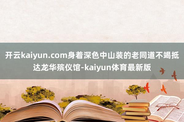 开云kaiyun.com身着深色中山装的老同道不竭抵达龙华殡仪馆-kaiyun体育最新版
