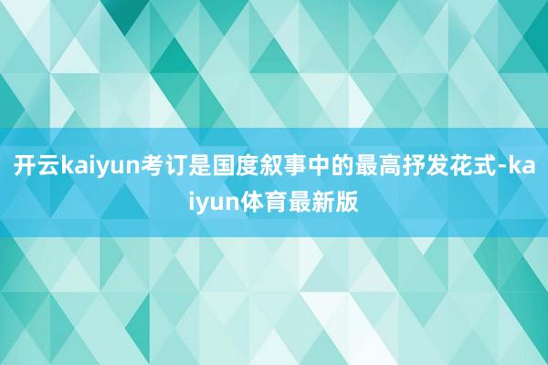 开云kaiyun考订是国度叙事中的最高抒发花式-kaiyun体育最新版