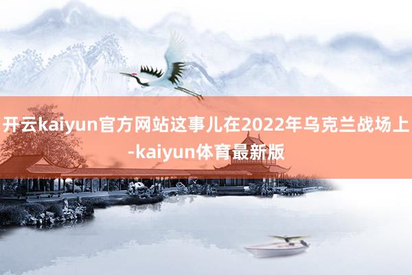 开云kaiyun官方网站这事儿在2022年乌克兰战场上-kaiyun体育最新版