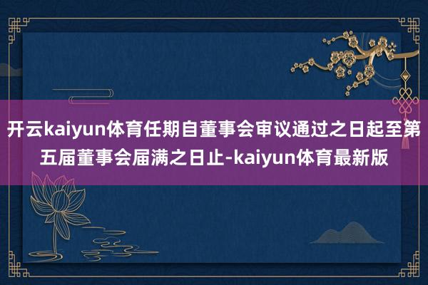 开云kaiyun体育任期自董事会审议通过之日起至第五届董事会届满之日止-kaiyun体育最新版