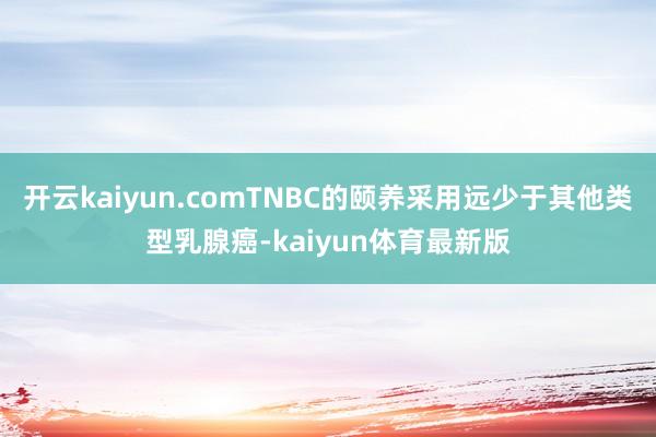 开云kaiyun.comTNBC的颐养采用远少于其他类型乳腺癌-kaiyun体育最新版