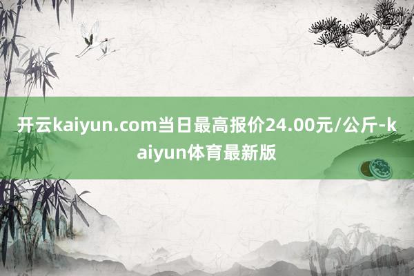 开云kaiyun.com当日最高报价24.00元/公斤-kaiyun体育最新版