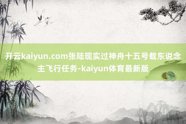 开云kaiyun.com张陆现实过神舟十五号载东说念主飞行任务-kaiyun体育最新版