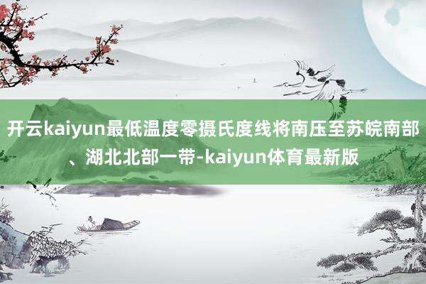 开云kaiyun最低温度零摄氏度线将南压至苏皖南部、湖北北部一带-kaiyun体育最新版