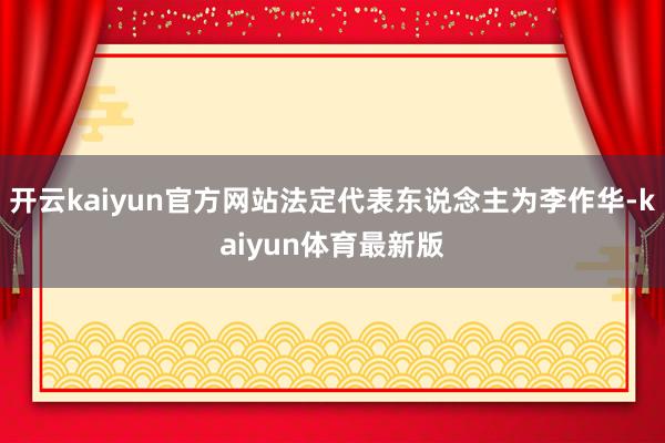 开云kaiyun官方网站法定代表东说念主为李作华-kaiyun体育最新版
