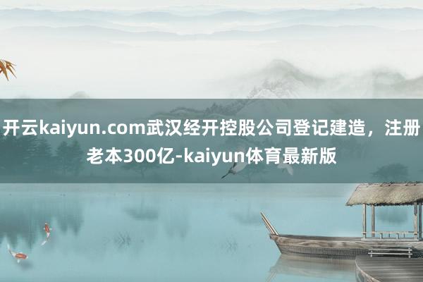 开云kaiyun.com武汉经开控股公司登记建造，注册老本300亿-kaiyun体育最新版