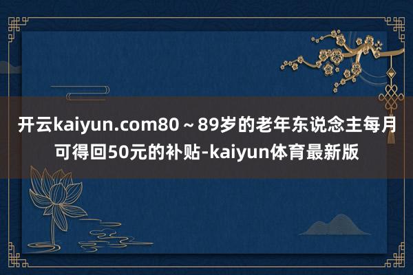 开云kaiyun.com80～89岁的老年东说念主每月可得回50元的补贴-kaiyun体育最新版