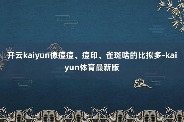 开云kaiyun像痘痘、痘印、雀斑啥的比拟多-kaiyun体育最新版