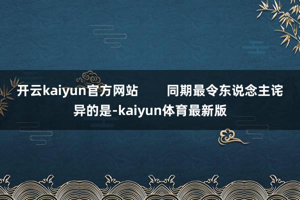 开云kaiyun官方网站 同期最令东说念主诧异的是-kaiyun体育最新版