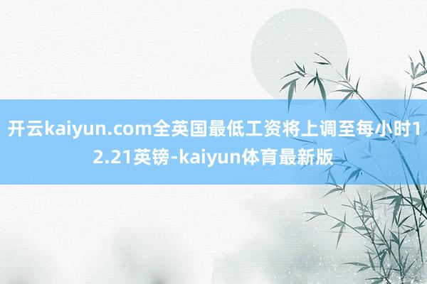 开云kaiyun.com全英国最低工资将上调至每小时12.21英镑-kaiyun体育最新版
