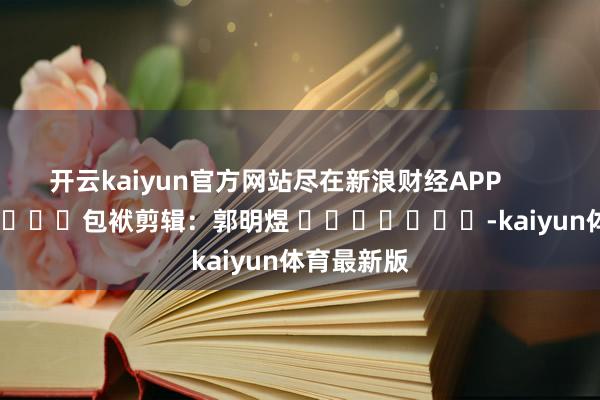 开云kaiyun官方网站尽在新浪财经APP 包袱剪辑:郭明煜 -kaiyun体育最新版