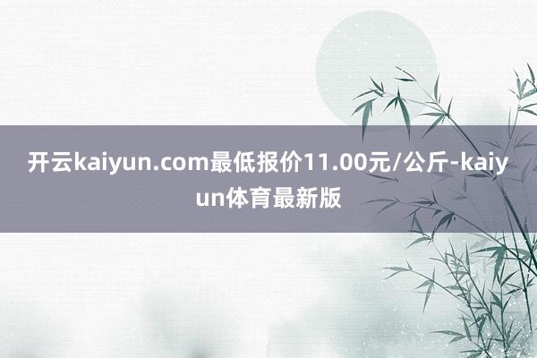 开云kaiyun.com最低报价11.00元/公斤-kaiyun体育最新版