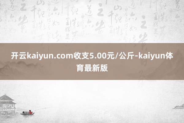 开云kaiyun.com收支5.00元/公斤-kaiyun体育最新版