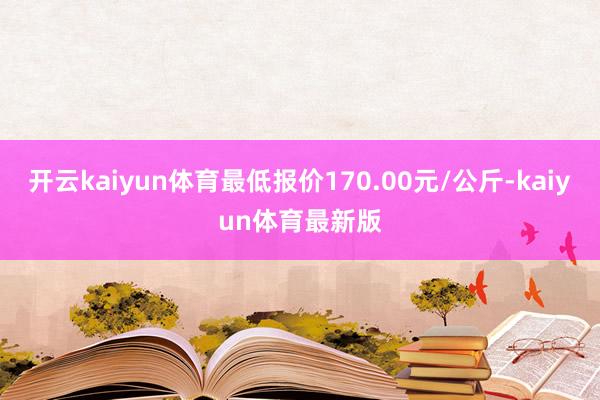开云kaiyun体育最低报价170.00元/公斤-kaiyun体育最新版