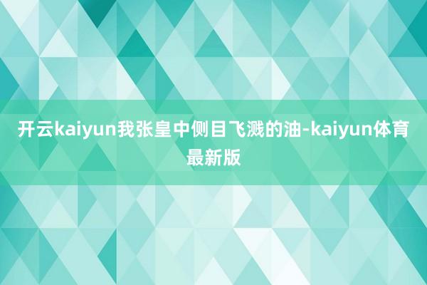 开云kaiyun我张皇中侧目飞溅的油-kaiyun体育最新版
