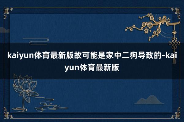 kaiyun体育最新版故可能是家中二狗导致的-kaiyun体育最新版
