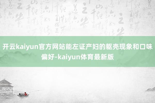 开云kaiyun官方网站能左证产妇的躯壳现象和口味偏好-kaiyun体育最新版