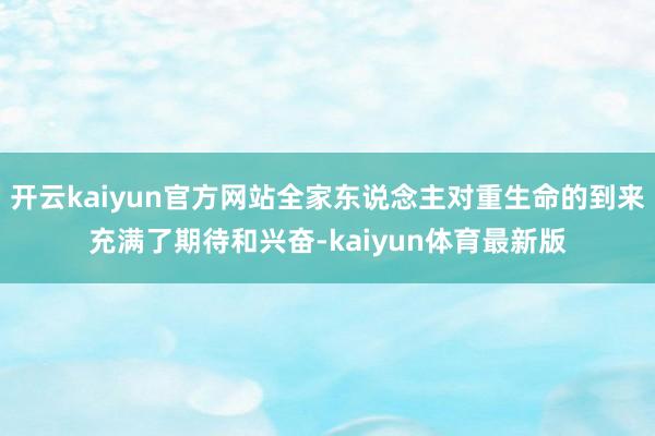 开云kaiyun官方网站全家东说念主对重生命的到来充满了期待和兴奋-kaiyun体育最新版