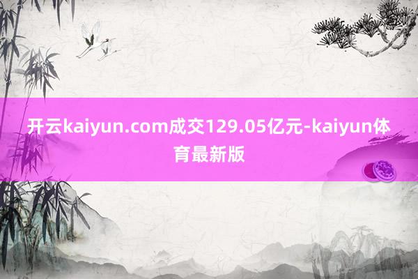 开云kaiyun.com成交129.05亿元-kaiyun体育最新版
