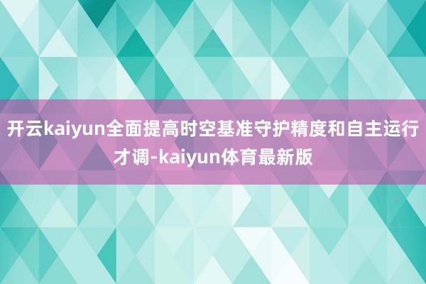 开云kaiyun全面提高时空基准守护精度和自主运行才调-kaiyun体育最新版