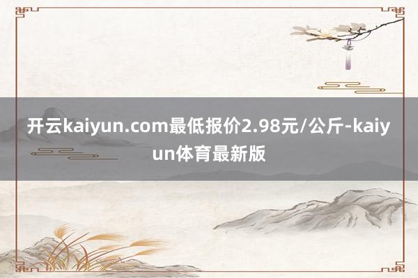 开云kaiyun.com最低报价2.98元/公斤-kaiyun体育最新版