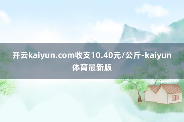 开云kaiyun.com收支10.40元/公斤-kaiyun体育最新版