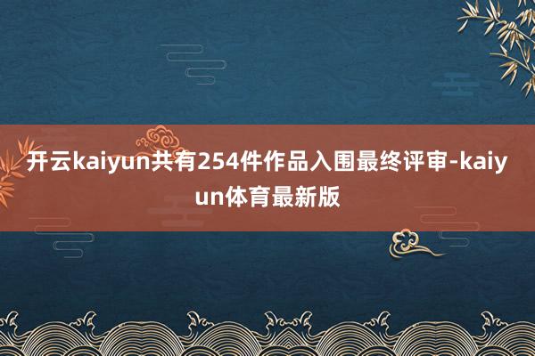 开云kaiyun共有254件作品入围最终评审-kaiyun体育最新版