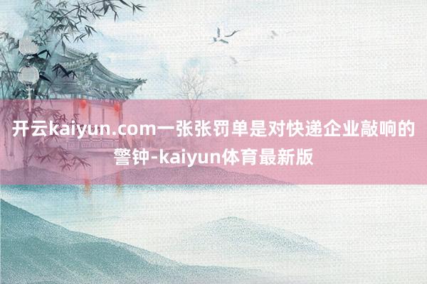 开云kaiyun.com一张张罚单是对快递企业敲响的警钟-kaiyun体育最新版
