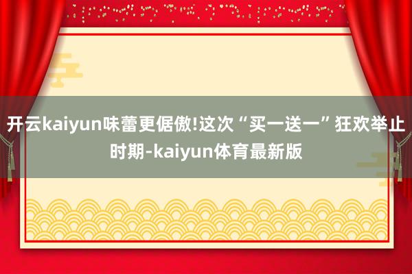 开云kaiyun味蕾更倨傲!这次“买一送一”狂欢举止时期-kaiyun体育最新版