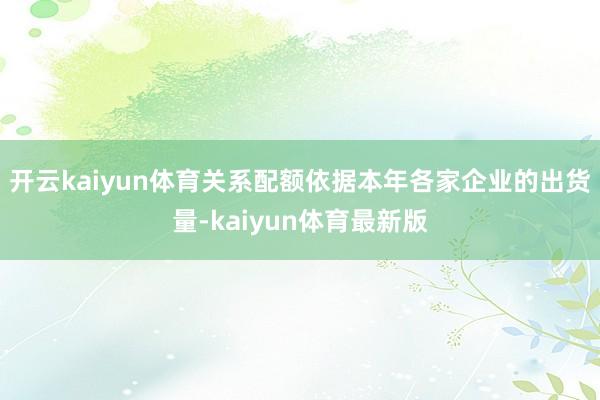 开云kaiyun体育关系配额依据本年各家企业的出货量-kaiyun体育最新版