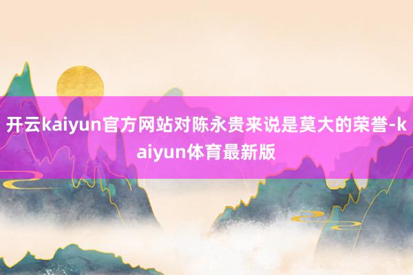 开云kaiyun官方网站对陈永贵来说是莫大的荣誉-kaiyun体育最新版