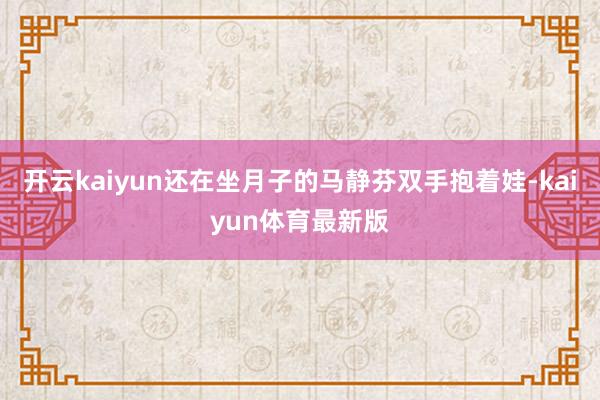 开云kaiyun还在坐月子的马静芬双手抱着娃-kaiyun体育最新版