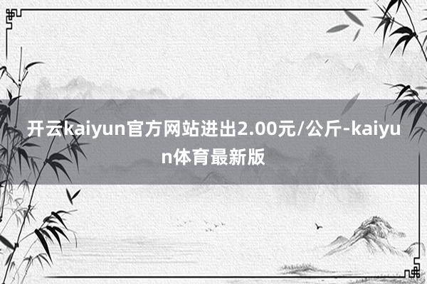 开云kaiyun官方网站进出2.00元/公斤-kaiyun体育最新版