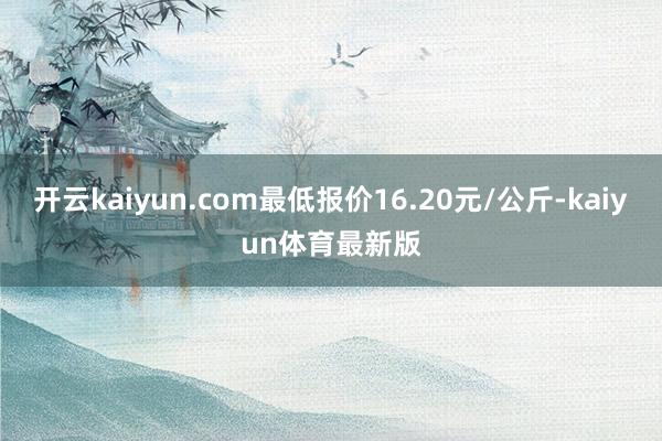开云kaiyun.com最低报价16.20元/公斤-kaiyun体育最新版