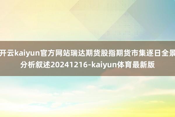 开云kaiyun官方网站瑞达期货股指期货市集逐日全景分析叙述20241216-kaiyun体育最新版