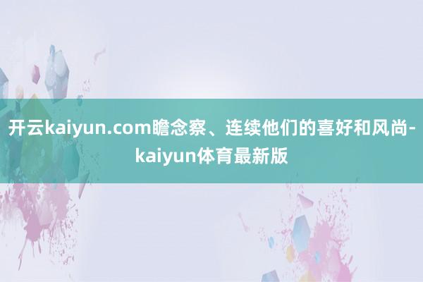 开云kaiyun.com瞻念察、连续他们的喜好和风尚-kaiyun体育最新版