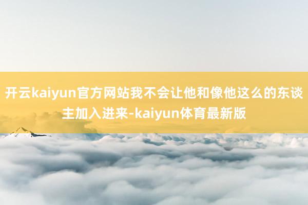 开云kaiyun官方网站我不会让他和像他这么的东谈主加入进来-kaiyun体育最新版
