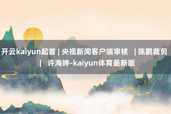 开云kaiyun起首 | 央视新闻客户端审核   | 陈鹏裁剪   |   许海婷-kaiyun体育最新版