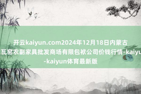 开云kaiyun.com2024年12月18日内蒙古呼和浩特市东瓦窑农副家具批发商场有限包袱公司价钱行情-kaiyun体育最新版
