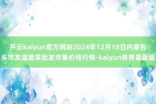 开云kaiyun官方网站2024年12月18日内蒙包头市友谊蔬菜批发市集价钱行情-kaiyun体育最新版