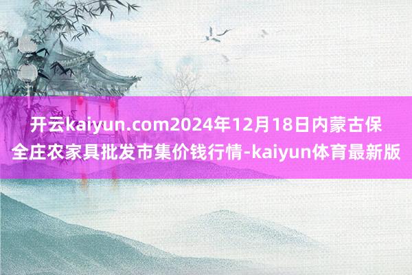 开云kaiyun.com2024年12月18日内蒙古保全庄农家具批发市集价钱行情-kaiyun体育最新版