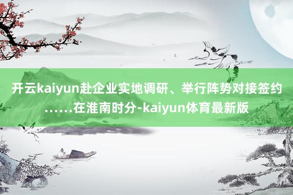 开云kaiyun　　赴企业实地调研、举行阵势对接签约……在淮南时分-kaiyun体育最新版