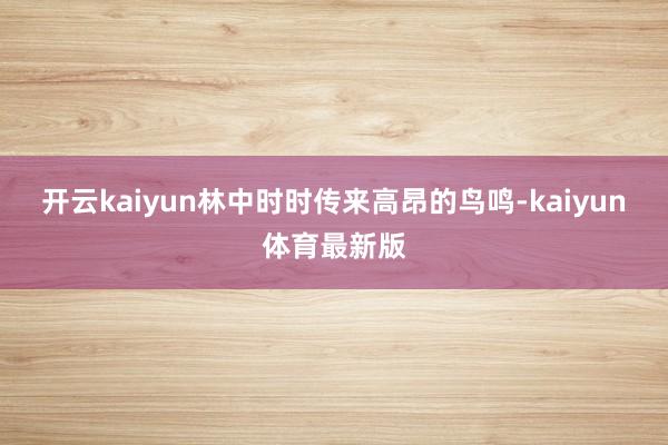 开云kaiyun林中时时传来高昂的鸟鸣-kaiyun体育最新版