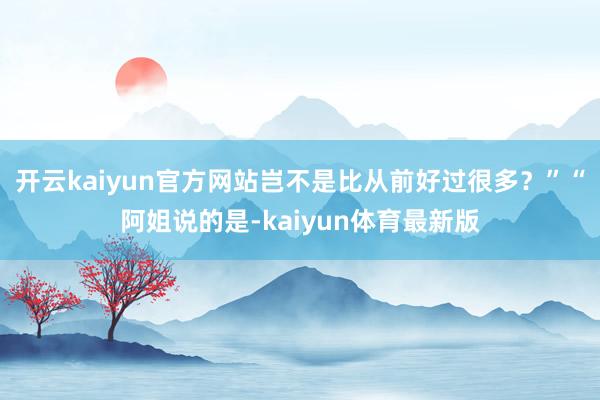 开云kaiyun官方网站岂不是比从前好过很多？”“阿姐说的是-kaiyun体育最新版