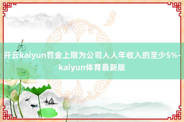 开云kaiyun罚金上限为公司人人年收入的至少5%-kaiyun体育最新版