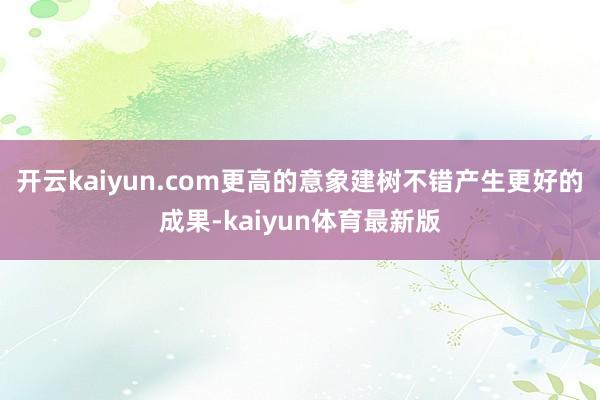 开云kaiyun.com更高的意象建树不错产生更好的成果-kaiyun体育最新版
