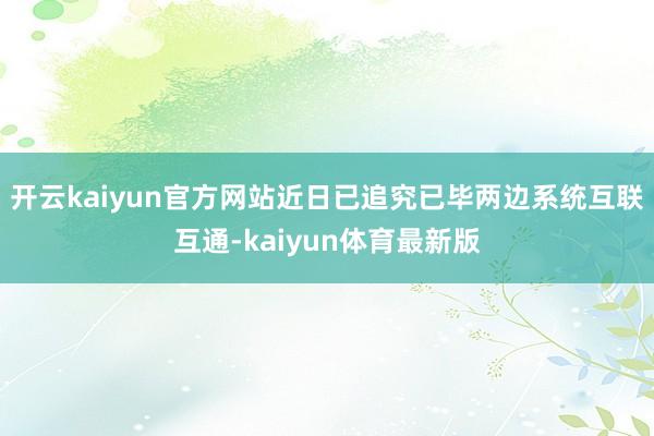 开云kaiyun官方网站近日已追究已毕两边系统互联互通-kaiyun体育最新版