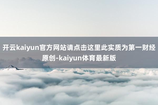 开云kaiyun官方网站请点击这里此实质为第一财经原创-kaiyun体育最新版