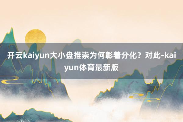 开云kaiyun大小盘推崇为何彰着分化？对此-kaiyun体育最新版