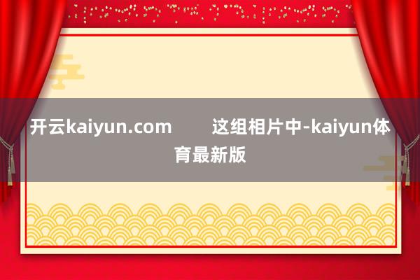 开云kaiyun.com 这组相片中-kaiyun体育最新版